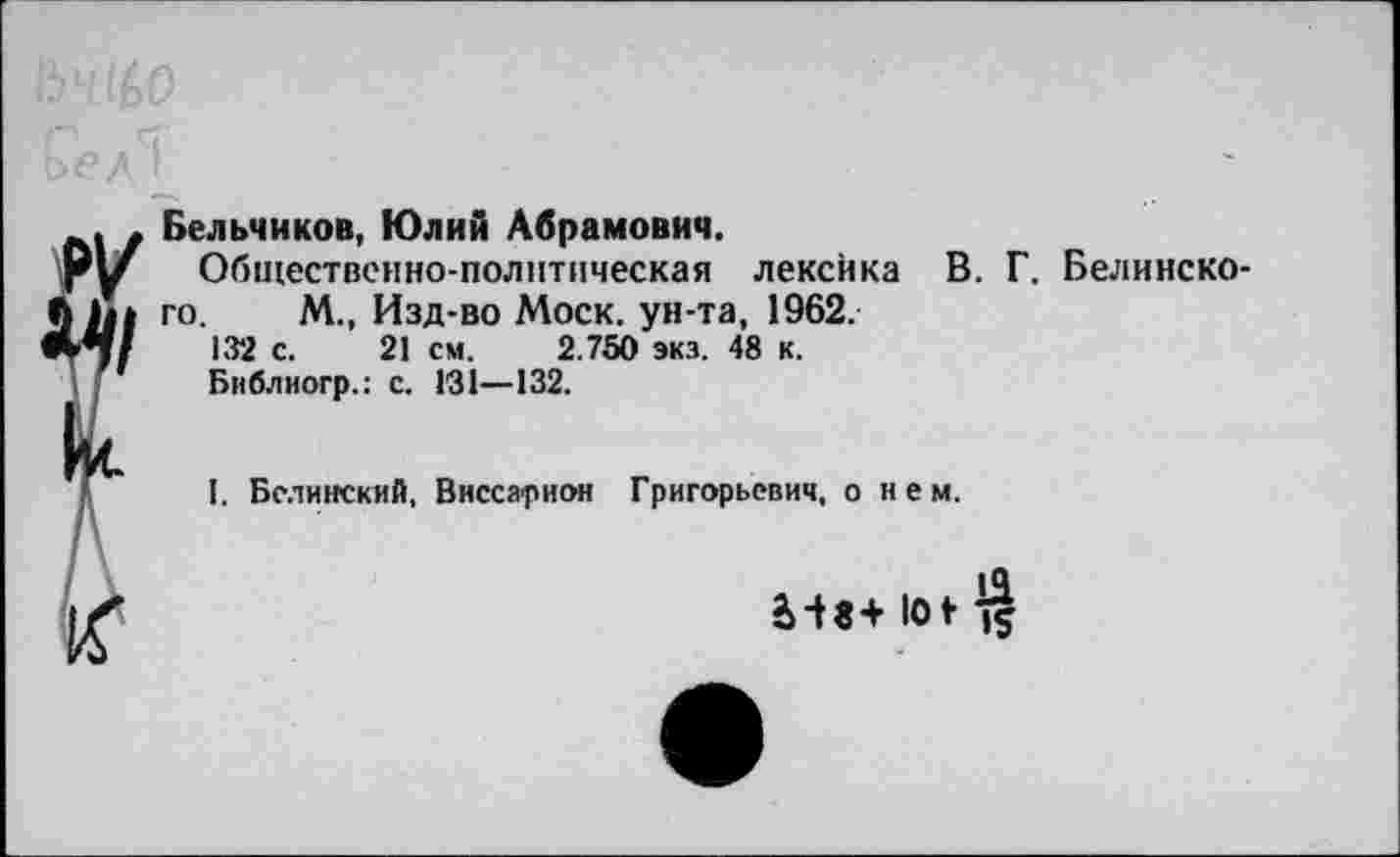 ﻿Бельчиков, Юлий Абрамович.
Общественно-политическая лексика В. Г. Белинского. М., Изд-во Моск, ун-та, 1962.
132 с. 21 см. 2.750 экз. 48 к.
Библиогр.: с. 131—132.
I. Белинский, Виссарион Григорьевич, о нем.
2>-t8+ lot